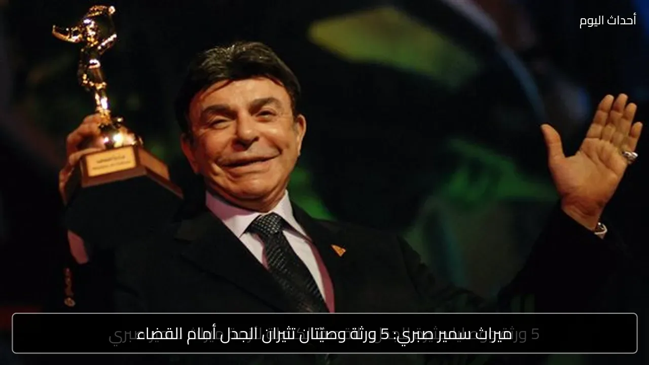 ميراث سمير صبري: 5 ورثة وصيّتان تثيران الجدل أمام القضاء
