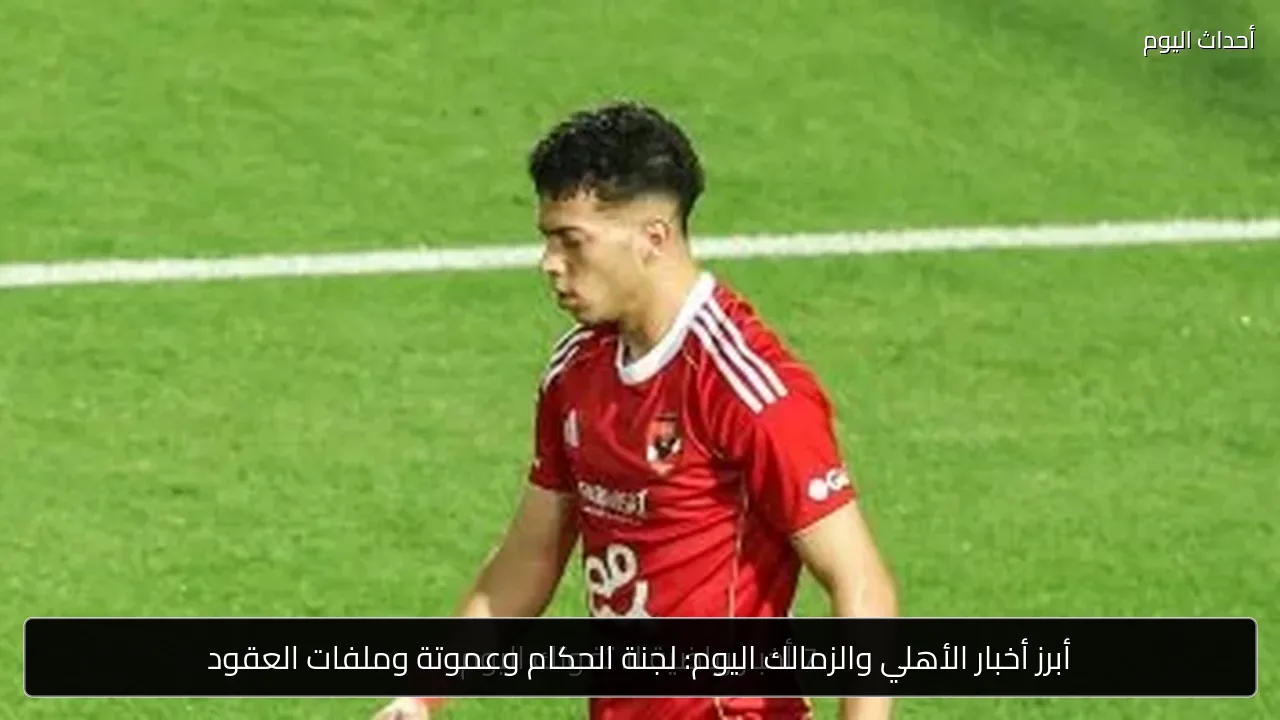 أبرز أخبار الأهلي والزمالك اليوم: لجنة الحكام وعموتة وملفات العقود