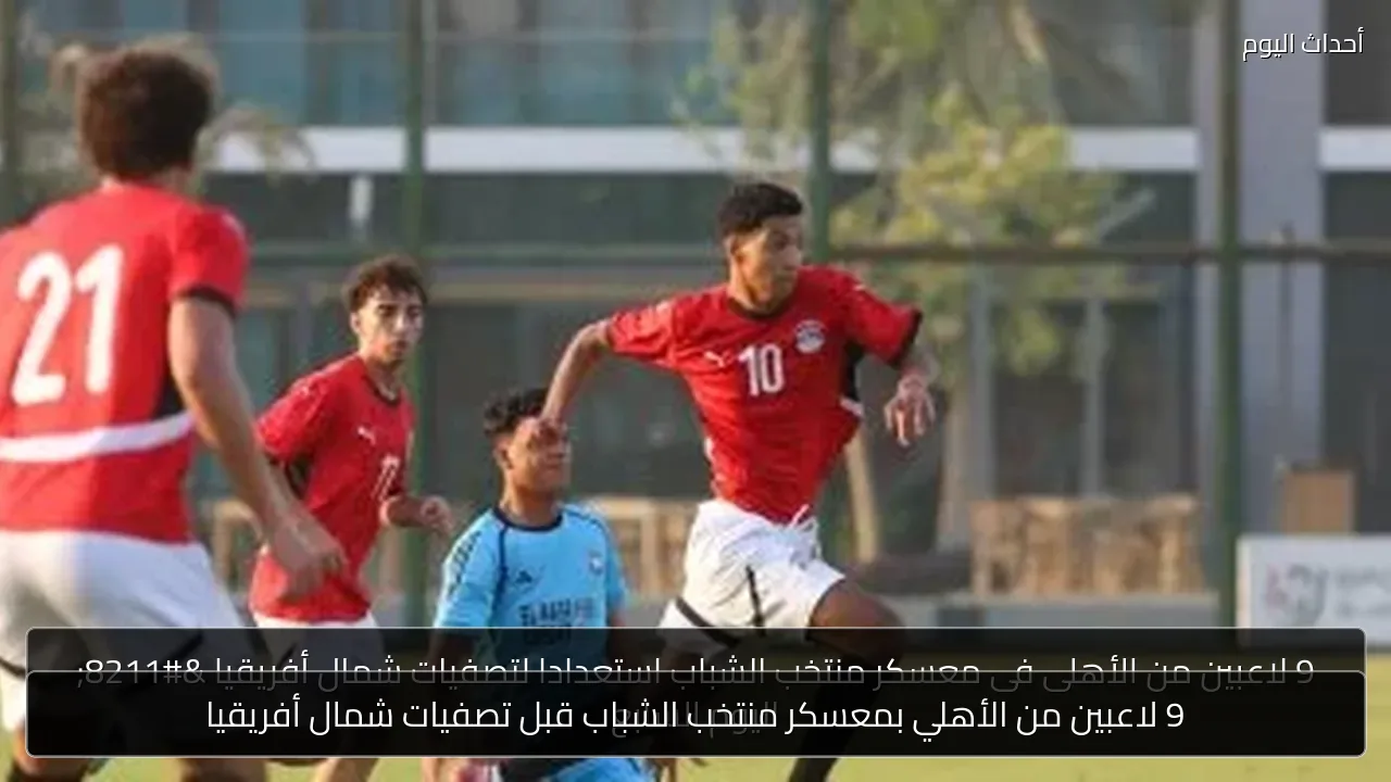 9 لاعبين من الأهلي بمعسكر منتخب الشباب قبل تصفيات شمال أفريقيا