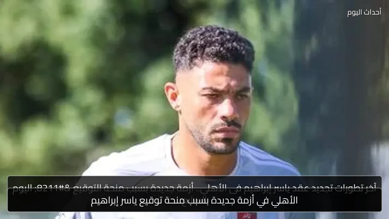 الأهلي في أزمة جديدة بسبب منحة توقيع ياسر إبراهيم