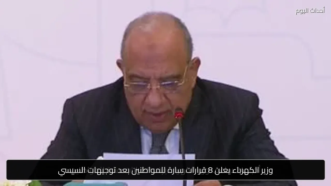 وزير الكهرباء يعلن 8 قرارات سارة للمواطنين بعد توجيهات السيسي