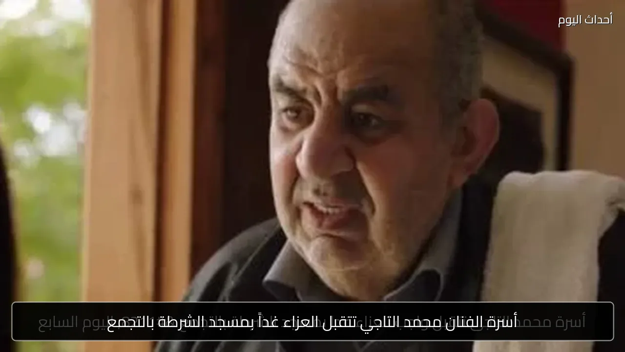أسرة الفنان محمد التاجي تتقبل العزاء غداً بمسجد الشرطة بالتجمع