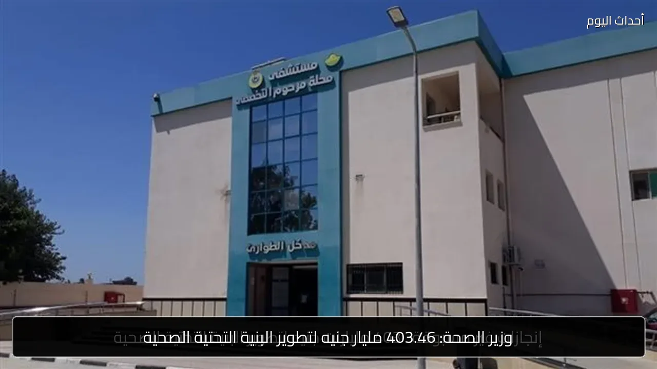 وزير الصحة: 403.46 مليار جنيه لتطوير البنية التحتية الصحية