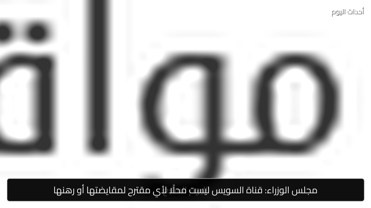 مجلس الوزراء: قناة السويس ليست محلًا لأي مقترح لمقايضتها أو رهنها