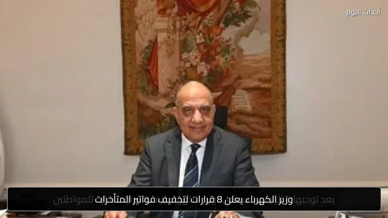 وزير الكهرباء يعلن 8 قرارات لتخفيف فواتير المتأخرات
