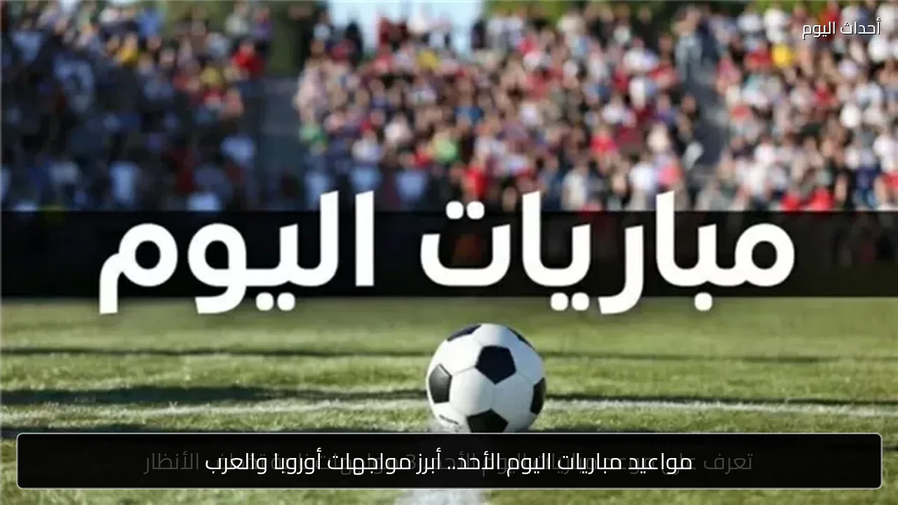 مواعيد مباريات اليوم الأحد.. أبرز مواجهات أوروبا والعرب