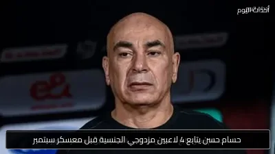 حسام حسن يتابع 4 لاعبين مزدوجي الجنسية قبل معسكر سبتمبر