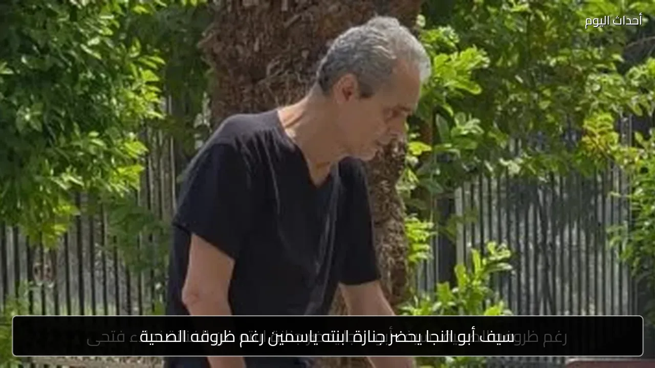 سيف أبو النجا يحضر جنازة ابنته ياسمين رغم ظروفه الصحية
