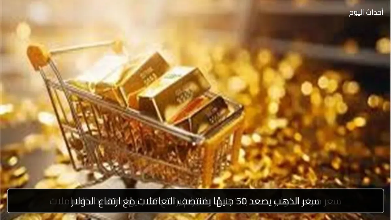 سعر الذهب يصعد 50 جنيهًا بمنتصف التعاملات مع ارتفاع الدولار
