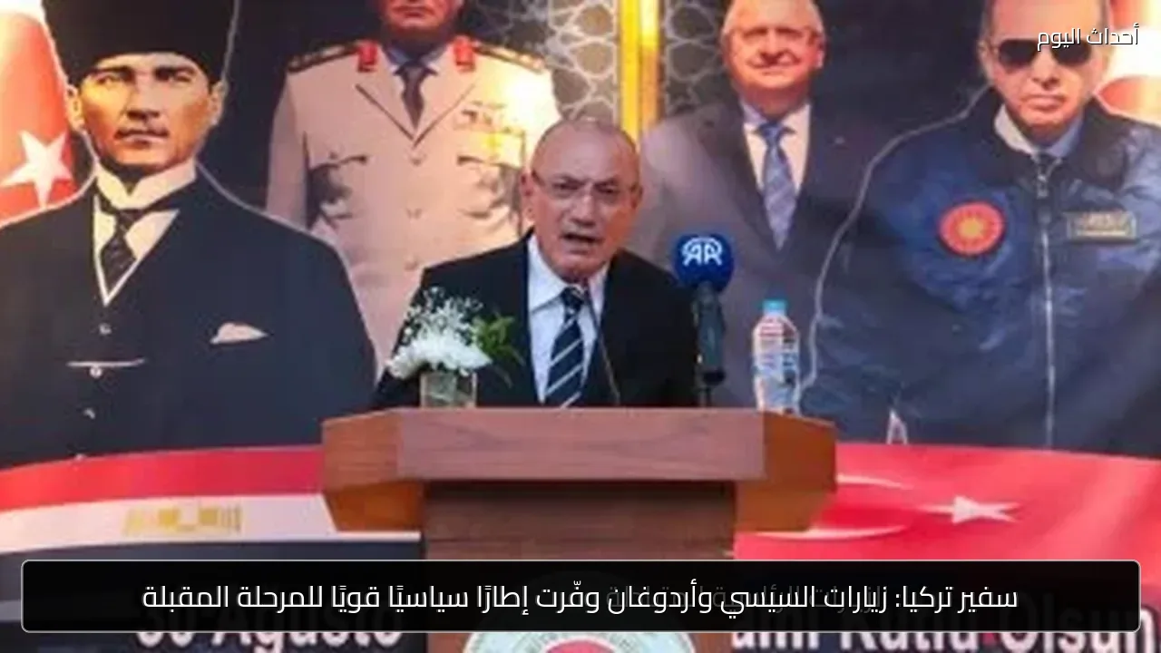 سفير تركيا: زيارات السيسي وأردوغان وفّرت إطارًا سياسيًا قويًا للمرحلة المقبلة