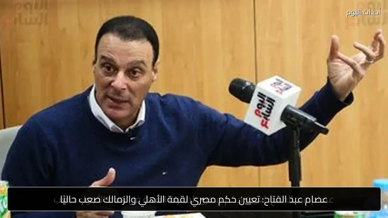 عصام عبد الفتاح: تعيين حكم مصري لقمة الأهلي والزمالك صعب حاليًا
