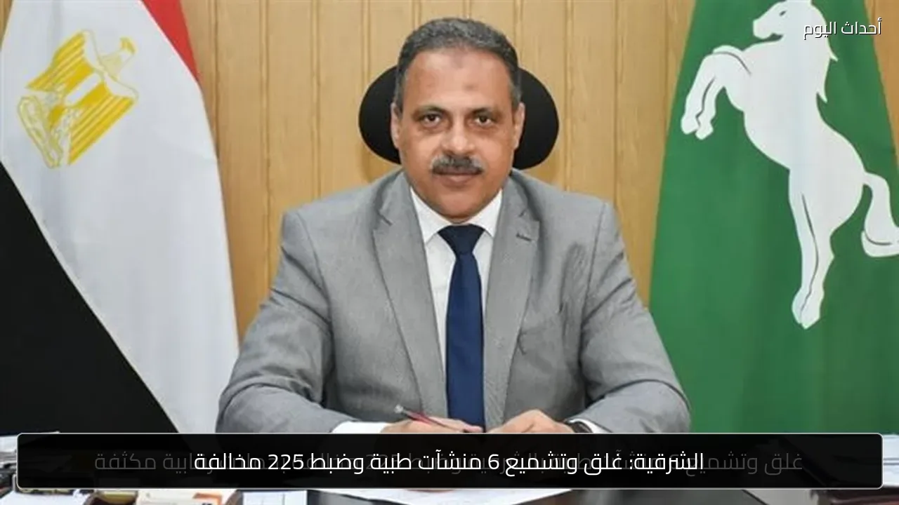 الشرقية: غلق وتشميع 6 منشآت طبية وضبط 225 مخالفة