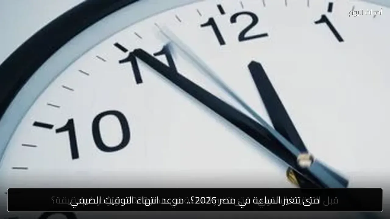 متى تتغير الساعة في مصر 2026؟.. موعد انتهاء التوقيت الصيفي