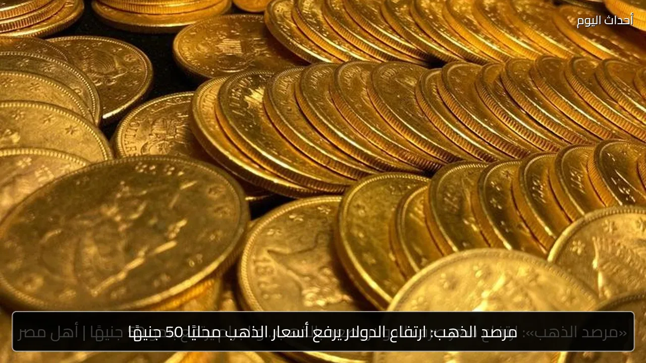 مرصد الذهب: ارتفاع الدولار يرفع أسعار الذهب محليًا 50 جنيهًا
