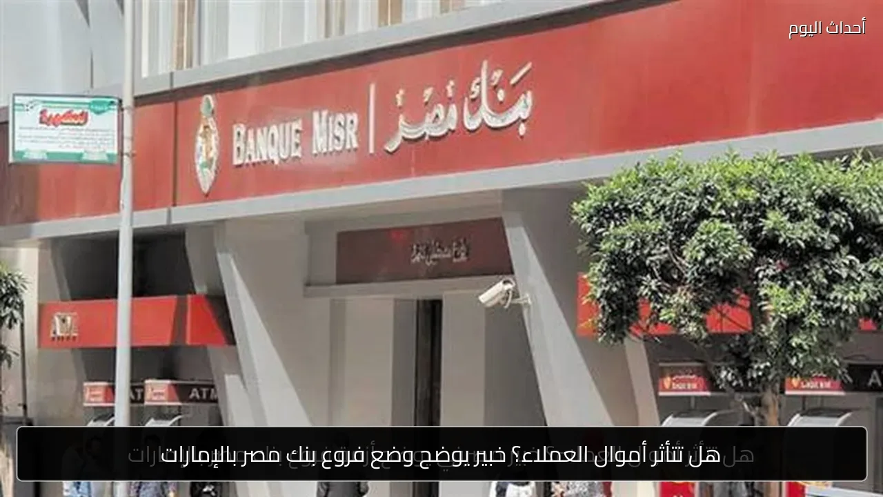 هل تتأثر أموال العملاء؟ خبير يوضح وضع فروع بنك مصر بالإمارات