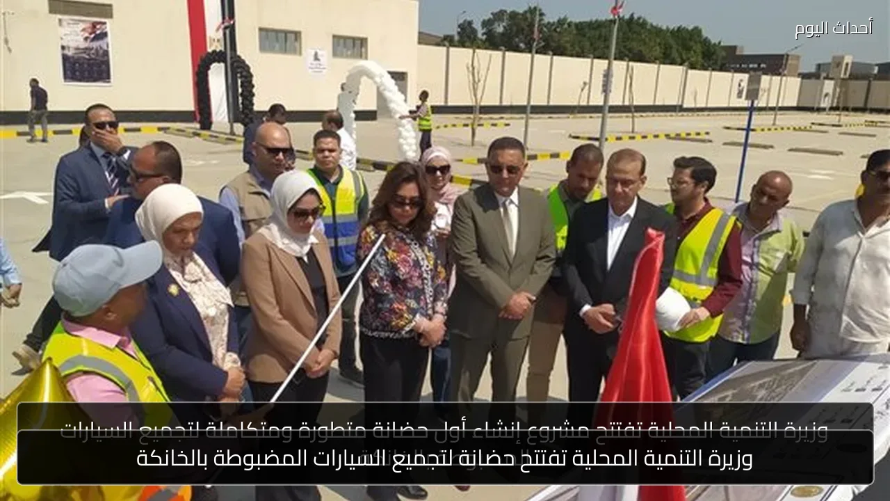 وزيرة التنمية المحلية تفتتح حضانة لتجميع السيارات المضبوطة بالخانكة
