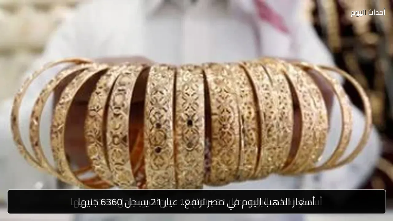 أسعار الذهب اليوم في مصر ترتفع.. عيار 21 يسجل 6360 جنيها