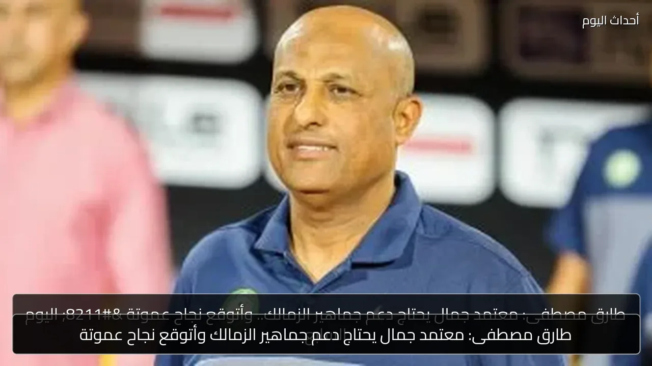 طارق مصطفى: معتمد جمال يحتاج دعم جماهير الزمالك وأتوقع نجاح عموتة