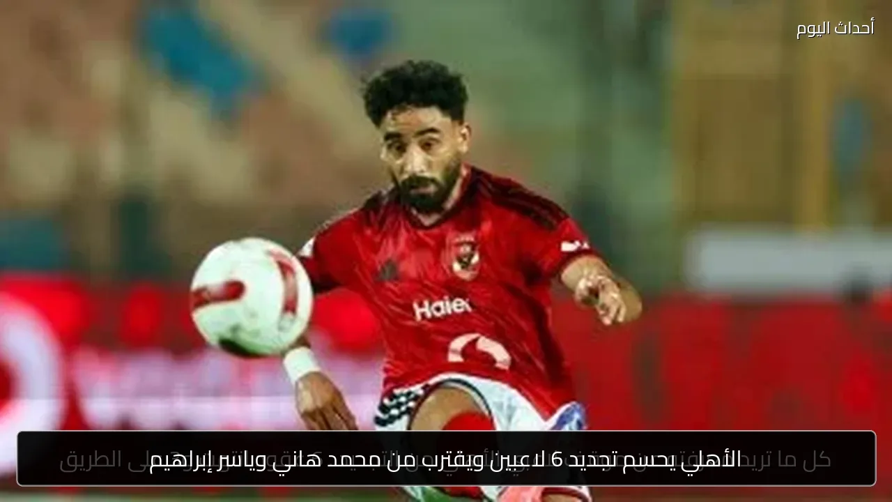 الأهلي يحسم تجديد 6 لاعبين ويقترب من محمد هاني وياسر إبراهيم
