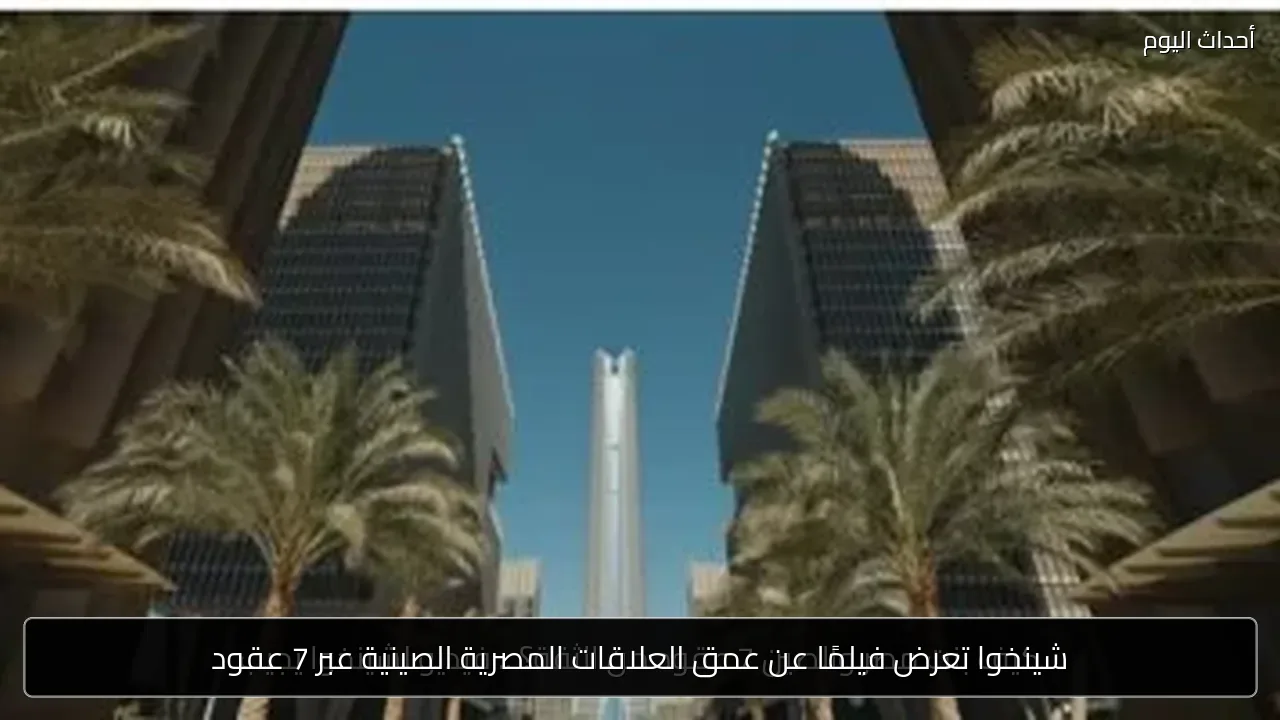 شينخوا تعرض فيلمًا عن عمق العلاقات المصرية الصينية عبر 7 عقود