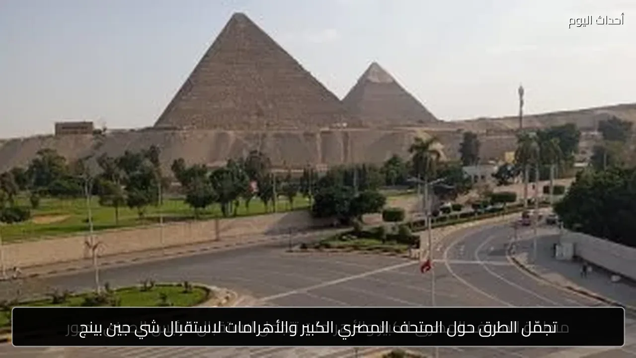 تجمّل الطرق حول المتحف المصري الكبير والأهرامات لاستقبال شي جين بينج