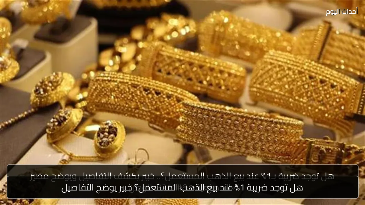 هل توجد ضريبة 1% عند بيع الذهب المستعمل؟ خبير يوضح التفاصيل
